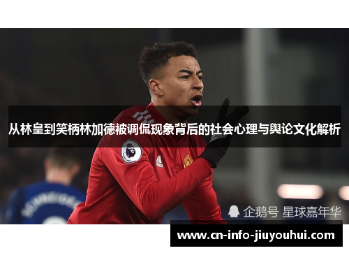 从林皇到笑柄林加德被调侃现象背后的社会心理与舆论文化解析 从林皇到笑柄林加德被调侃现象背后的社会心理与舆论文化解析