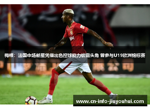 梅根：法国中场新星凭借出色控球能力崭露头角 曾参与U19欧洲锦标赛
