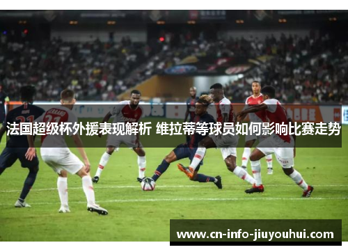 法国超级杯外援表现解析 维拉蒂等球员如何影响比赛走势