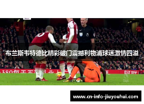 布兰斯韦特德比精彩破门震撼利物浦球迷激情四溢 布兰斯韦特德比精彩破门震撼利物浦球迷激情四溢