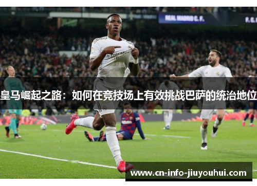 皇马崛起之路:如何在竞技场上有效挑战巴萨的统治地位 皇马崛起之路:如何在竞技场上有效挑战巴萨的统治地位